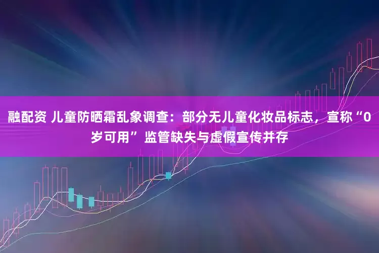 融配资 儿童防晒霜乱象调查：部分无儿童化妆品标志，宣称“0岁可用” 监管缺失与虚假宣传并存