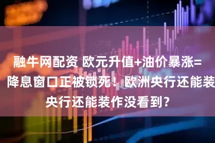 融牛网配资 欧元升值+油价暴涨=通胀双击，降息窗口正被锁死！欧洲央行还能装作没看到？