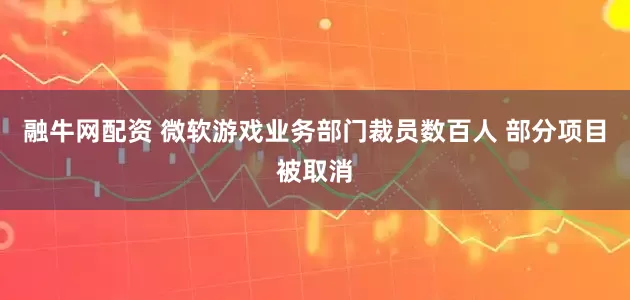 融牛网配资 微软游戏业务部门裁员数百人 部分项目被取消