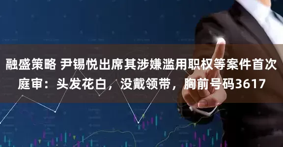 融盛策略 尹锡悦出席其涉嫌滥用职权等案件首次庭审：头发花白，没戴领带，胸前号码3617